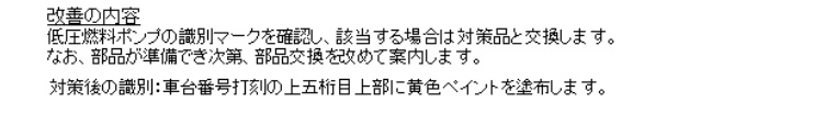 改善の内容
低圧燃料ポンプの識別マークを確認し、該当する場合は対策品と交換します。
対策後の識別
車台番号打刻の上五桁目上部に黄色ペイントを塗布します。