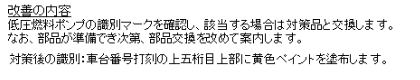 改善の内容
低圧燃料ポンプの識別マークを確認し、該当する場合は対策品と交換します。

対策後の識別：車台番号打刻の上五桁目上部に黄色ペイントを塗布します。