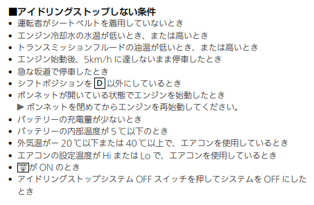 アイドリングストップしない条件
トランスミッションフルードの油温が低いとき、または高いとき
アイドリングストップストップスイッチが押されているとき
エンジン冷却水の水温が低いとき、または高いとき
エンジン始動後、5km/hに達しないまま停車したとき
急な坂道で停車したとき
セレクトレバーをD以外にしているとき
ボンネットが開いている状態でエンジンを始動したとき
バッテリーの内部温度が5℃以下のとき
エアコンの設定温度がHiまたはLoで、エアコンを使用しているとき
バッテリーの充電量が少ないとき
エアコンの設定が［FRONT］がONのとき
外気温が－20℃以下または40℃以上で、エアコンを使用しているとき
